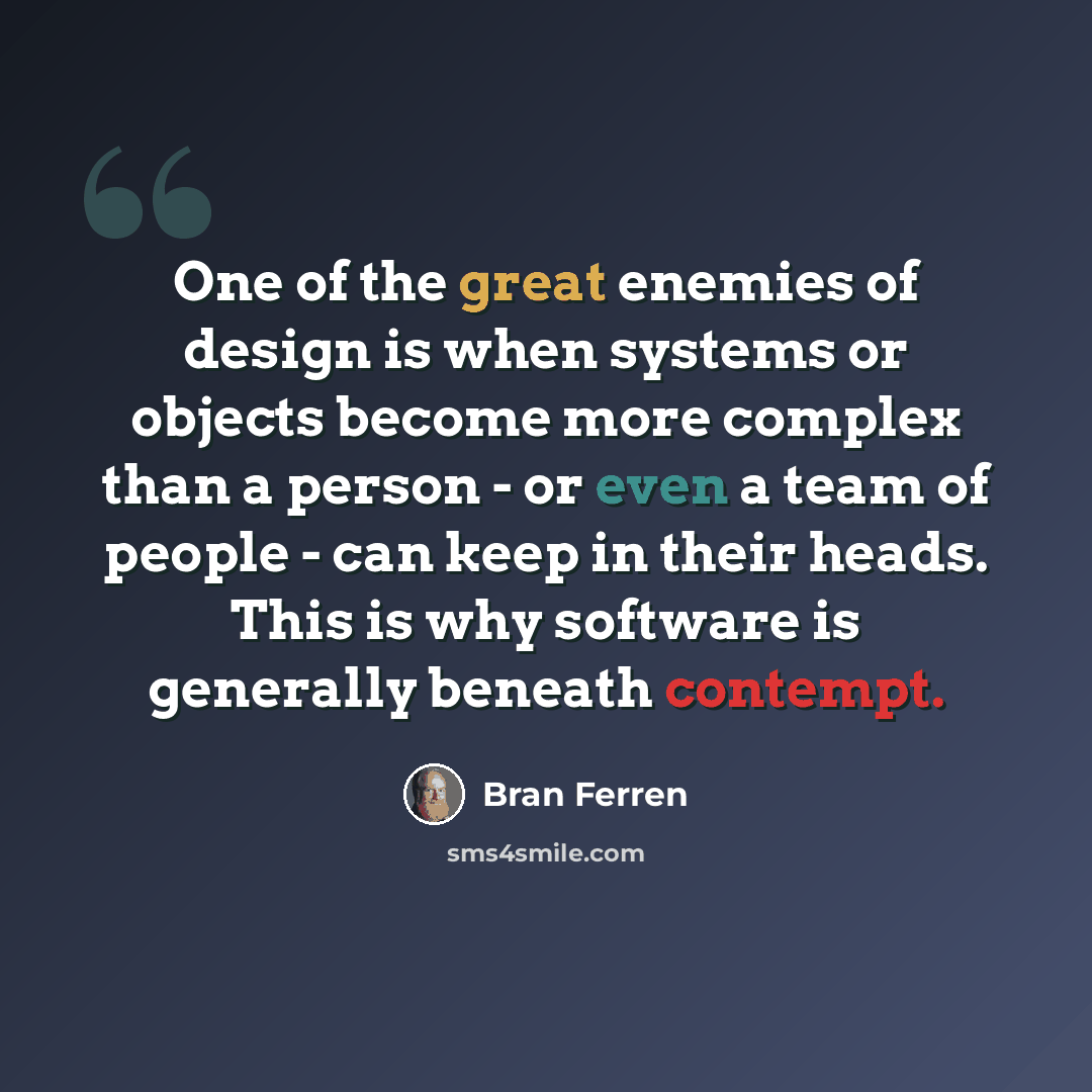 “One of the great enemies of design is when systems or objects become more complex than a person - or even a team of people - can keep in their heads. This is why software is generally beneath contempt.” quote by Bran Ferren