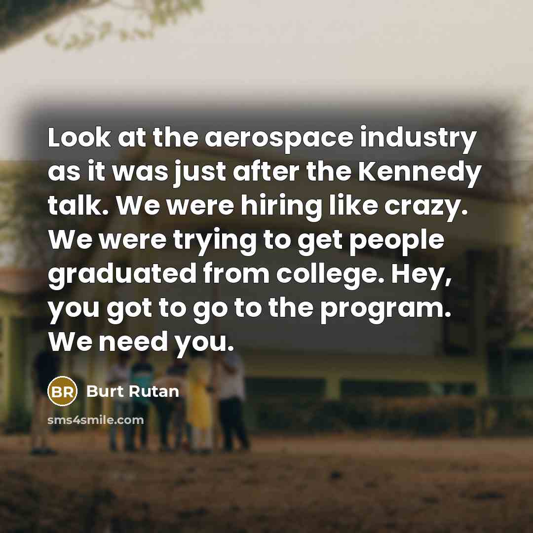 “Look at the aerospace industry as it was just after the Kennedy talk. We were hiring like crazy. We were trying to get people graduated from college. Hey, you got to go to the program. We need you.” quote by Burt Rutan