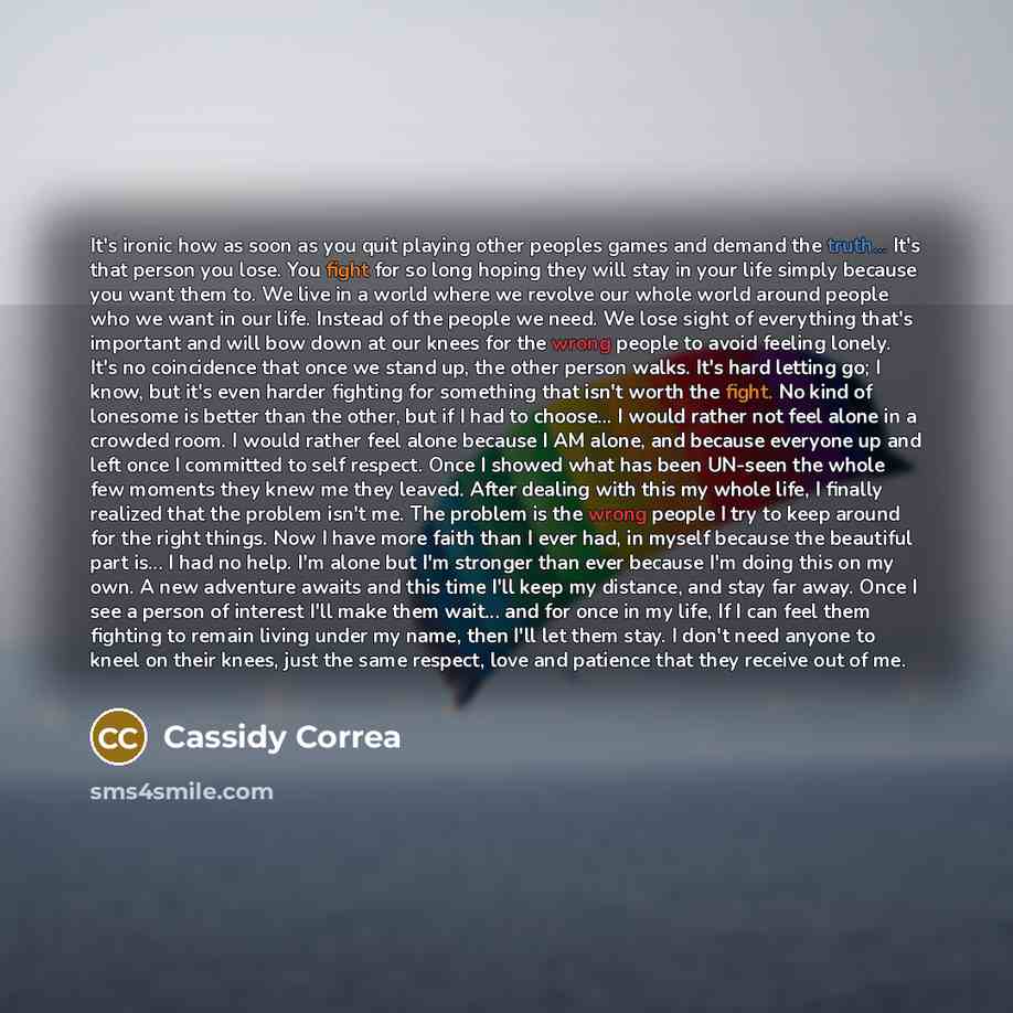 “It's ironic how as soon as you quit playing other peoples games and demand the truth... It's that person you lose. You fight for so long hoping they will stay in your life simply because you want them to. We live in a world where we revolve our whole world around people who we want in our life…” quote by Cassidy Correa