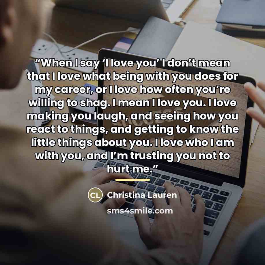 “When I say ‘I love you’ I don’t mean that I love what being with you does for my career, or I love how often you’re willing to shag. I mean I love you. I love making you laugh, and seeing how you react to things, and getting to know the little things about you. I love who I am with you, and I’m…” quote by Christina Lauren