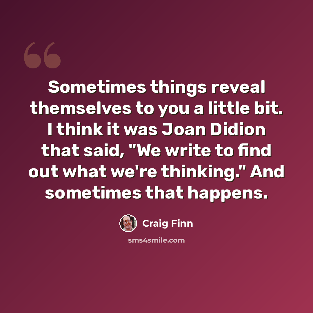 “Sometimes things reveal themselves to you a little bit. I think it was Joan Didion that said, "We write to find out what we're thinking." And sometimes that happens.” quote by Craig Finn