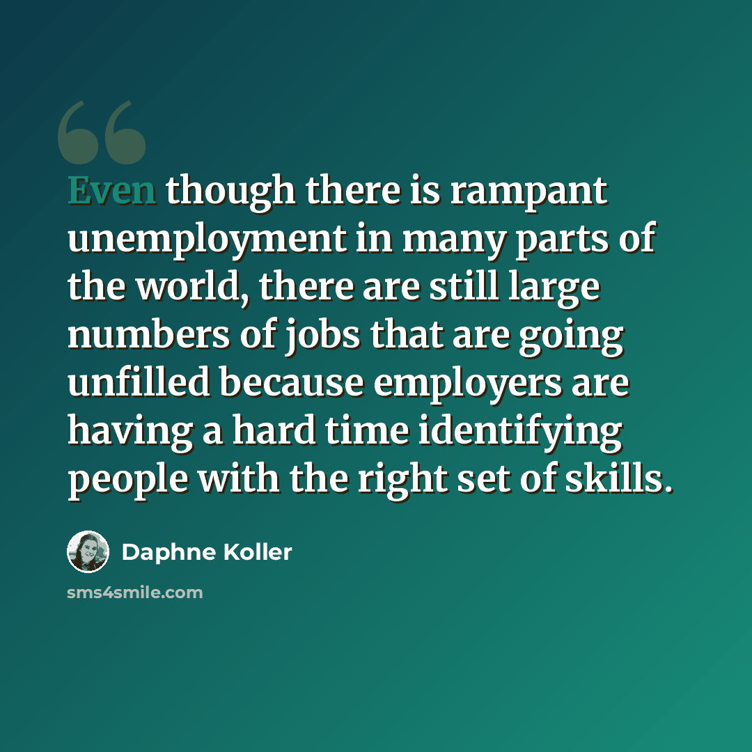 “Even though there is rampant unemployment in many parts of the world, there are still large numbers of jobs that are going unfilled because employers are having a hard time identifying people with the right set of skills.” quote by Daphne Koller