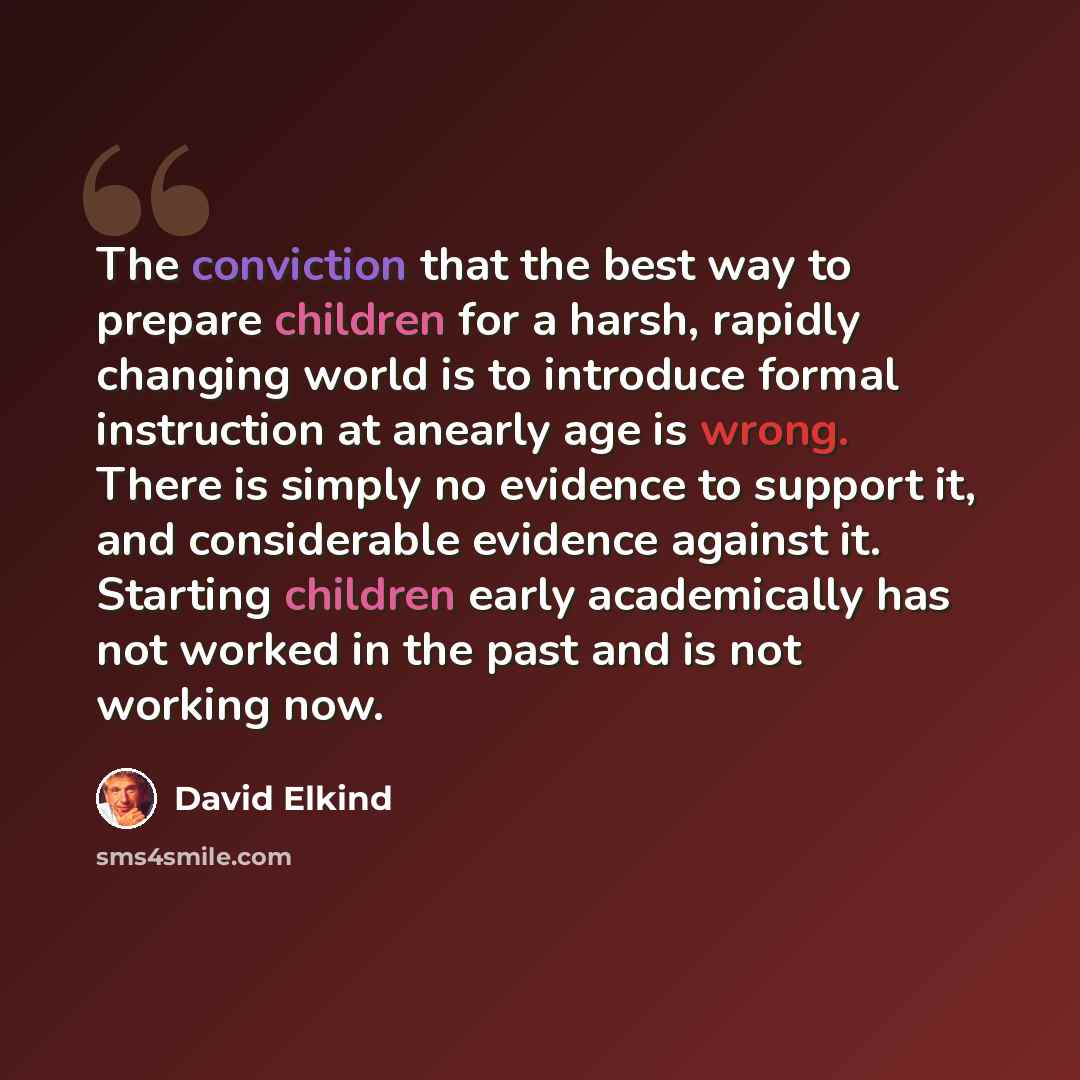 “The conviction that the best way to prepare children for a harsh, rapidly changing world is to introduce formal instruction at anearly age is wrong. There is simply no evidence to support it, and considerable evidence against it. Starting children early academically has not worked in the past and…” quote by David Elkind