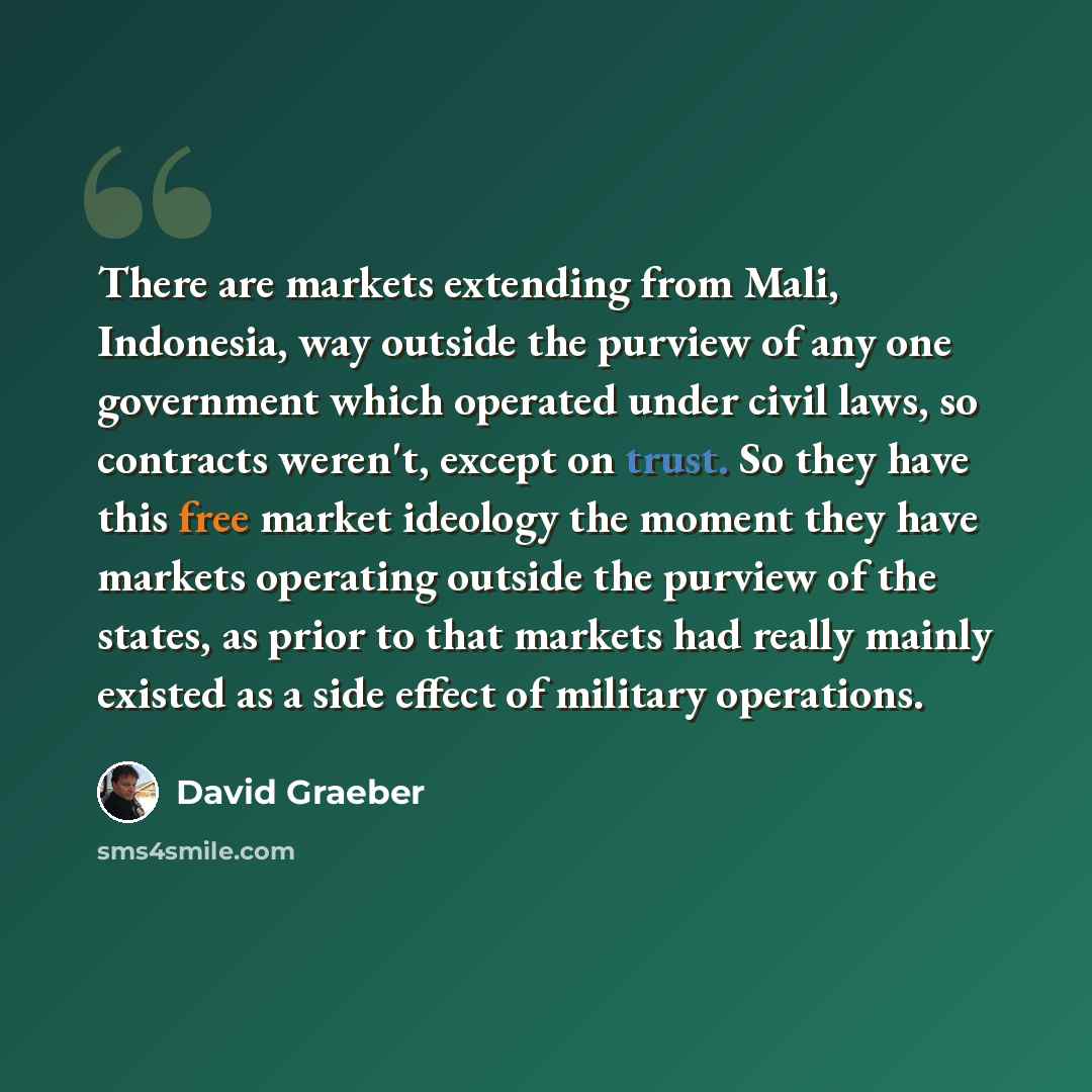“There are markets extending from Mali, Indonesia, way outside the purview of any one government which operated under civil laws, so contracts weren't, except on trust. So they have this free market ideology the moment they have markets operating outside the purview of the states, as prior to that…” quote by David Graeber