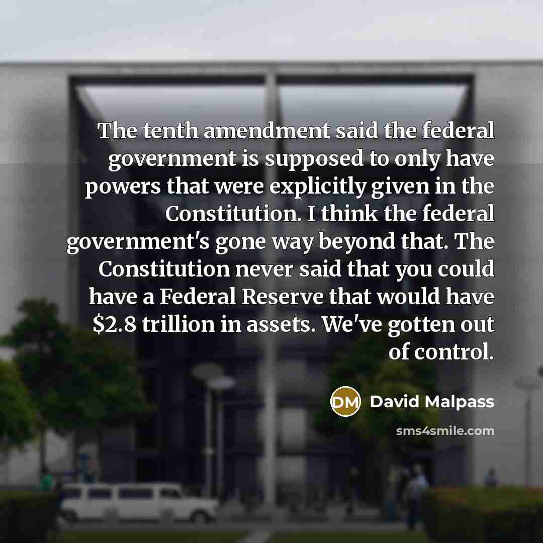 “The tenth amendment said the federal government is supposed to only have powers that were explicitly given in the Constitution. I think the federal government's gone way beyond that. The Constitution never said that you could have a Federal Reserve that would have $2.8 trillion in assets. We've…” quote by David Malpass