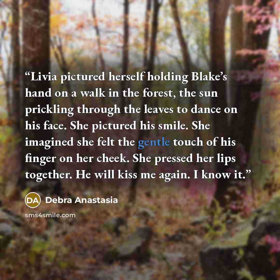 “Livia pictured herself holding Blake’s hand on a walk in the forest, the sun prickling through the leaves to dance on his face. She pictured his smile. She imagined she felt the gentle touch of his finger on her cheek. She pressed her lips together. He will kiss me again. I know it.” quote by Debra Anastasia