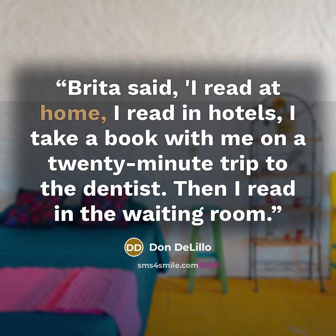 “Brita said, 'I read at home, I read in hotels, I take a book with me on a twenty-minute trip to the dentist. Then I read in the waiting room.” quote by Don DeLillo