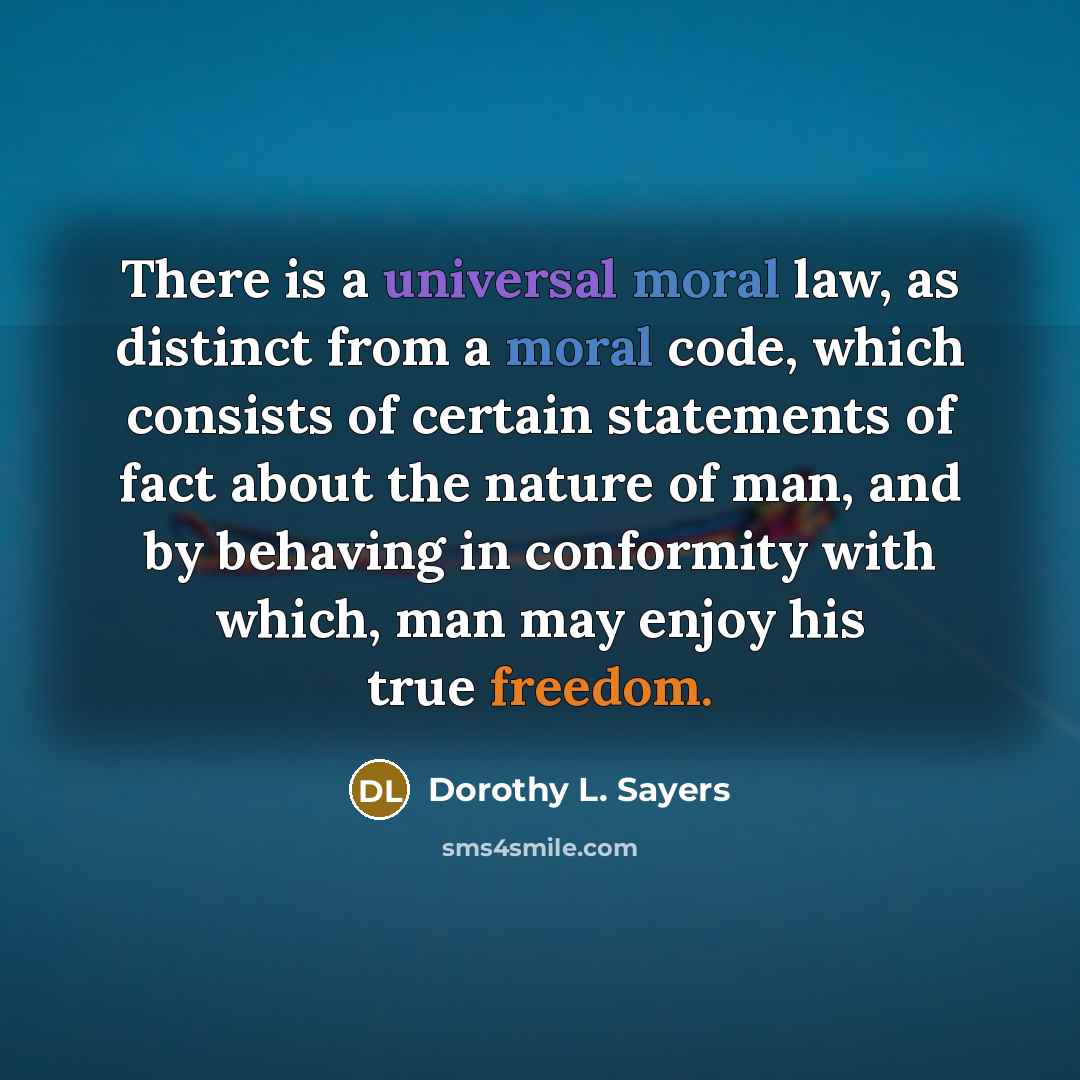 “There is a universal moral law, as distinct from a moral code, which consists of certain statements of fact about the nature of man, and by behaving in conformity with which, man may enjoy his true freedom.” quote by Dorothy L. Sayers