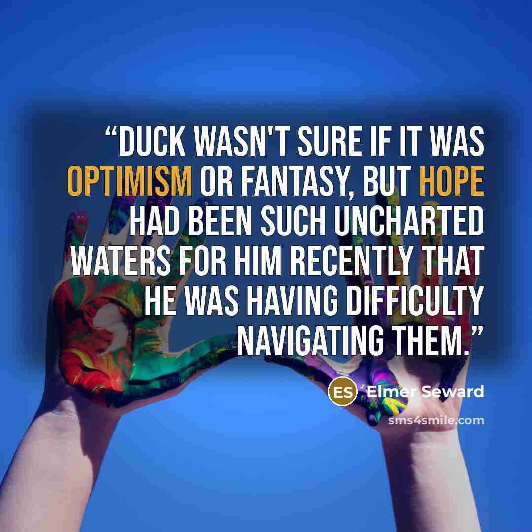 “Duck wasn't sure if it was optimism or fantasy, but hope had been such uncharted waters for him recently that he was having difficulty navigating them.” quote by Elmer Seward
