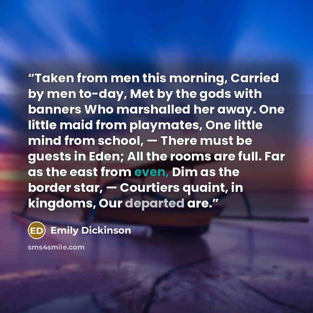 “Taken from men this morning, Carried by men to-day, Met by the gods with banners Who marshalled her away. One little maid from playmates, One little mind from school, — There must be guests in Eden; All the rooms are full. Far as the east from even, Dim as the border star, — Courtiers quaint, in…” quote by Emily Dickinson