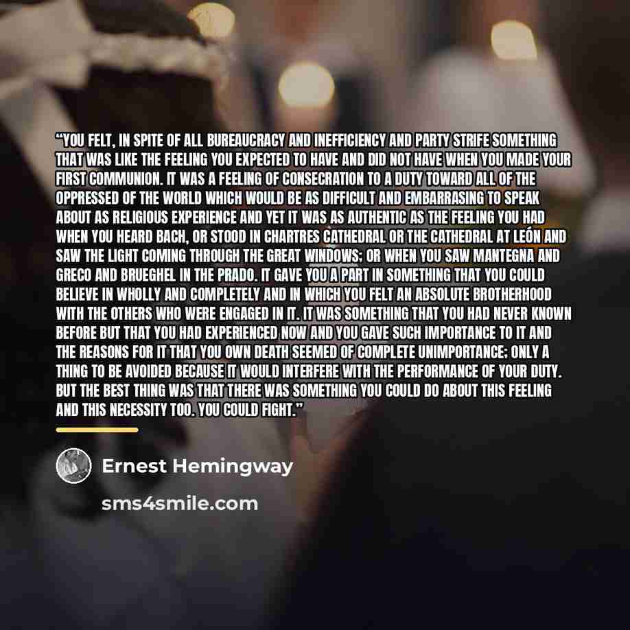 “You felt, in spite of all bureaucracy and inefficiency and party strife something that was like the feeling you expected to have and did not have when you made your first communion. It was a feeling of consecration to a duty toward all of the oppressed of the world which would be as difficult and…” quote by Ernest Hemingway