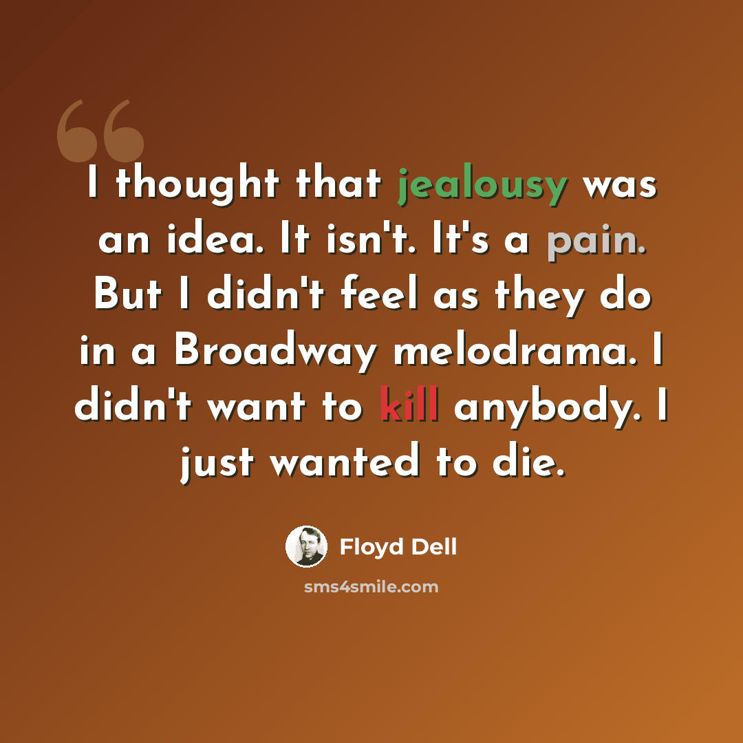 “I thought that jealousy was an idea. It isn't. It's a pain. But I didn't feel as they do in a Broadway melodrama. I didn't want to kill anybody. I just wanted to die.” quote by Floyd Dell