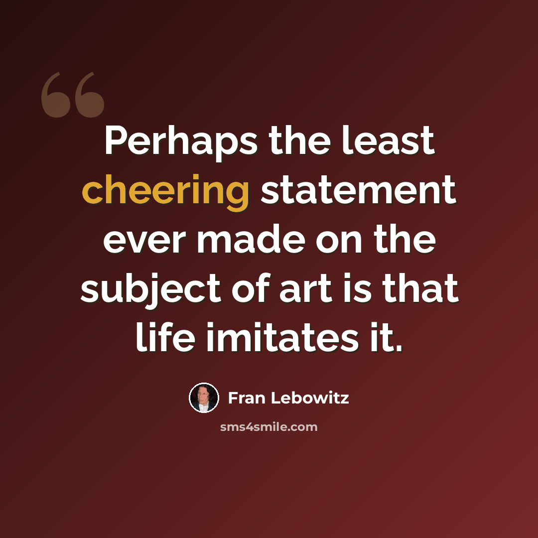 “Perhaps the least cheering statement ever made on the subject of art is that life imitates it.” quote by Fran Lebowitz