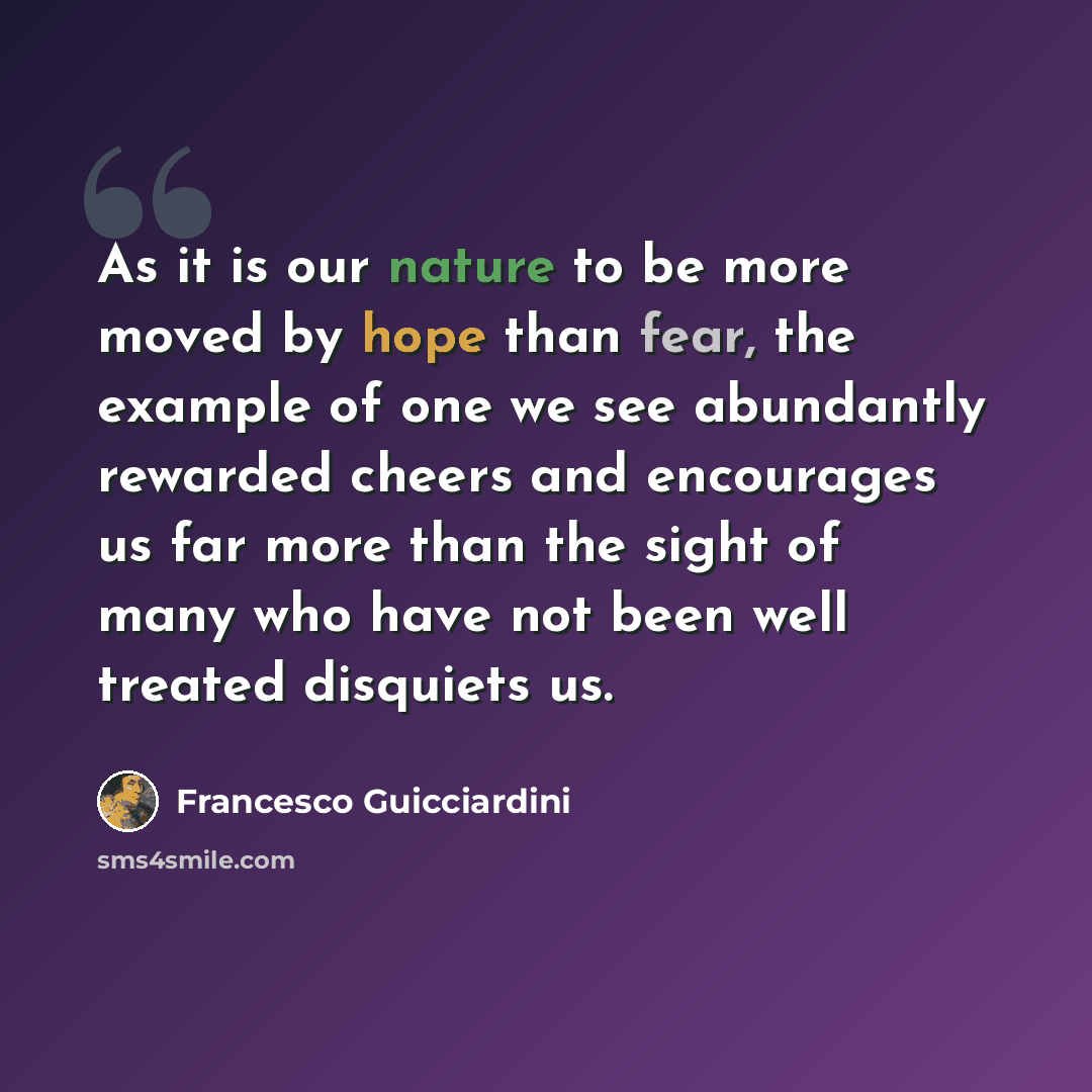 “As it is our nature to be more moved by hope than fear, the example of one we see abundantly rewarded cheers and encourages us far more than the sight of many who have not been well treated disquiets us.” quote by Francesco Guicciardini
