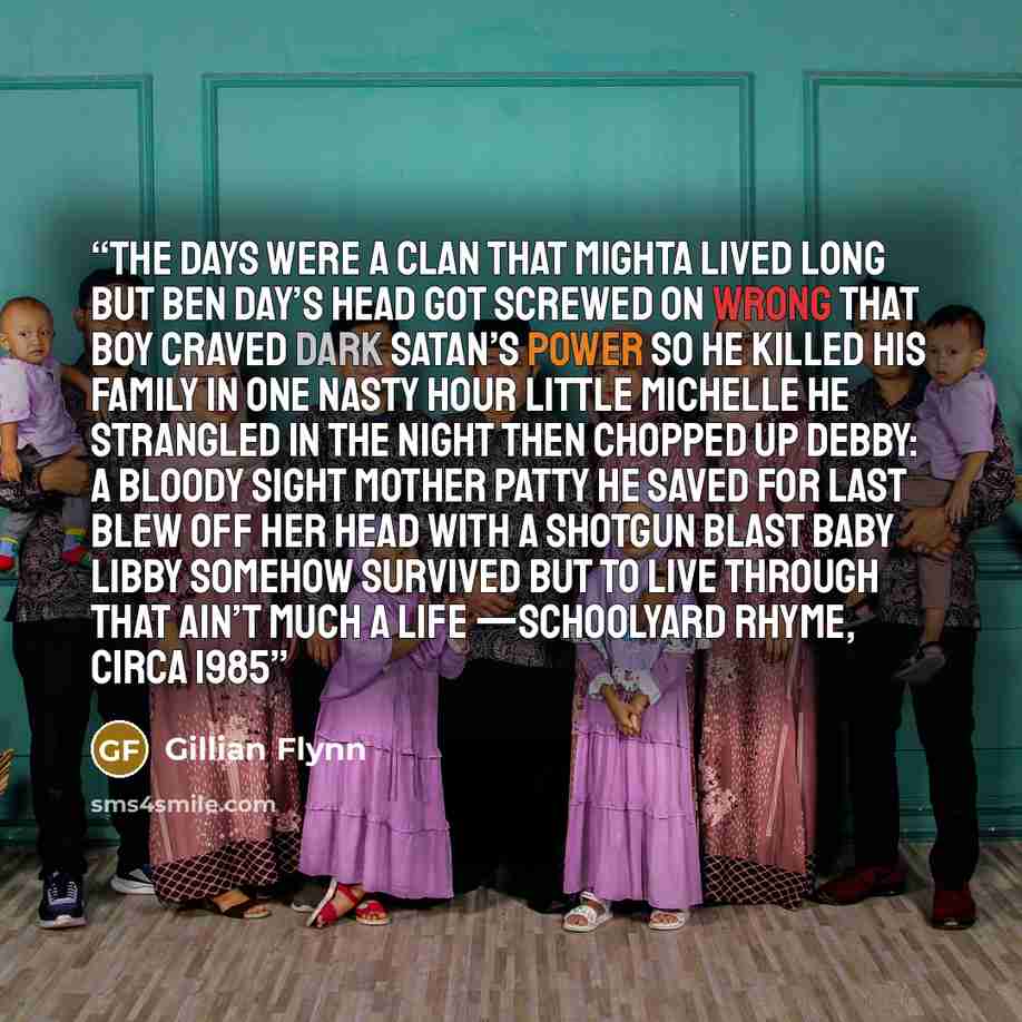 “The Days were a clan that mighta lived long But Ben Day’s head got screwed on wrong That boy craved dark Satan’s power So he killed his family in one nasty hour Little Michelle he strangled in the night Then chopped up Debby: a bloody sight Mother Patty he saved for last Blew off her head with a…” quote by Gillian Flynn
