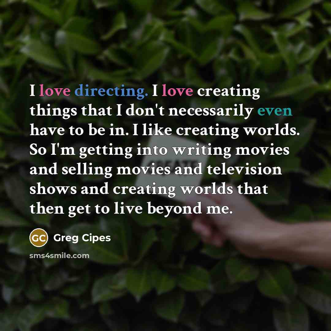 “I love directing. I love creating things that I don't necessarily even have to be in. I like creating worlds. So I'm getting into writing movies and selling movies and television shows and creating worlds that then get to live beyond me.” quote by Greg Cipes