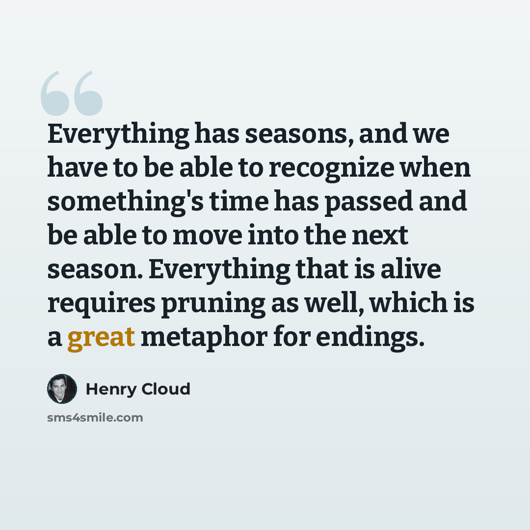 “Everything has seasons, and we have to be able to recognize when something's time has passed and be able to move into the next season. Everything that is alive requires pruning as well, which is a great metaphor for endings.” quote by Henry Cloud