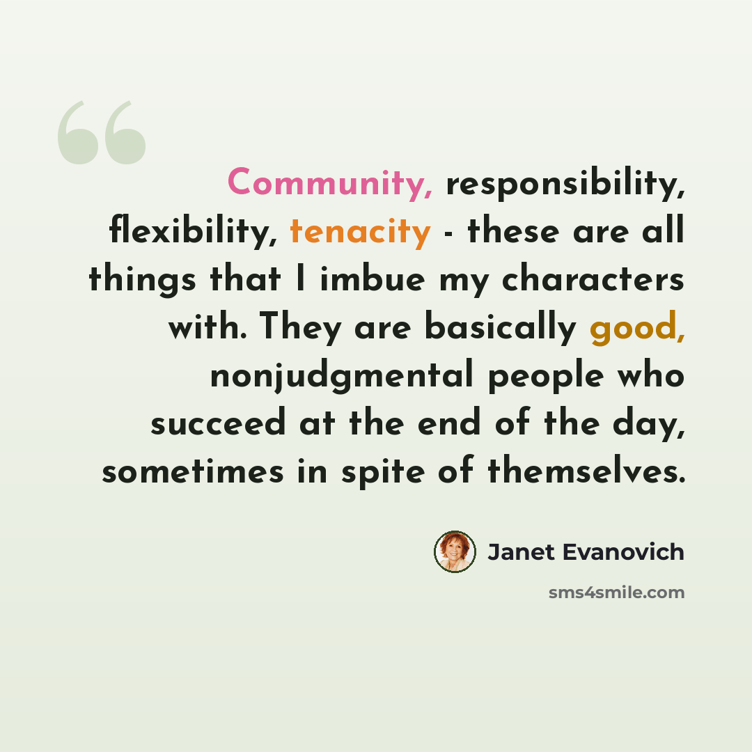 “Community, responsibility, flexibility, tenacity - these are all things that I imbue my characters with. They are basically good, nonjudgmental people who succeed at the end of the day, sometimes in spite of themselves.” quote by Janet Evanovich