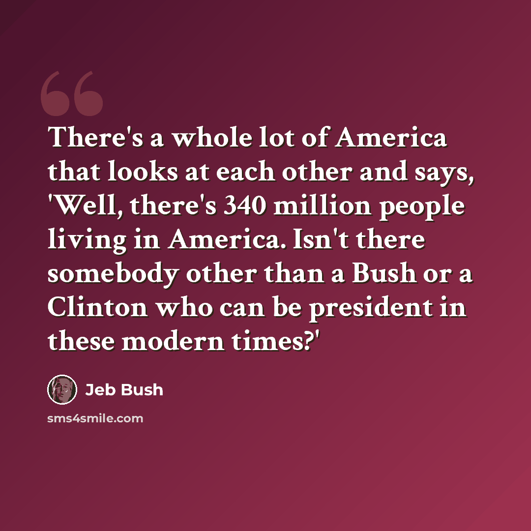 “There's a whole lot of America that looks at each other and says, 'Well, there's 340 million people living in America. Isn't there somebody other than a Bush or a Clinton who can be president in these modern times?'” quote by Jeb Bush