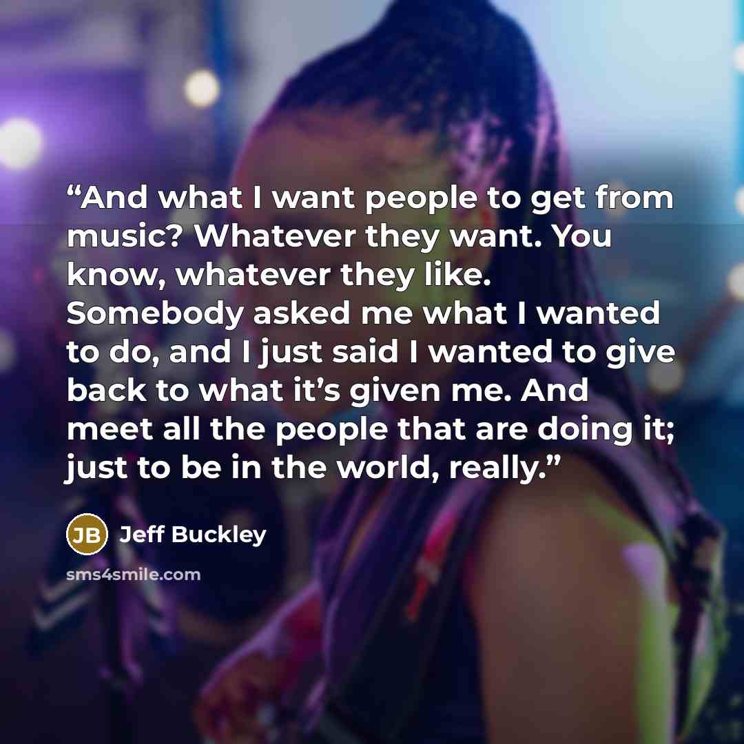 “And what I want people to get from music? Whatever they want. You know, whatever they like. Somebody asked me what I wanted to do, and I just said I wanted to give back to what it’s given me. And meet all the people that are doing it; just to be in the world, really.” quote by Jeff Buckley