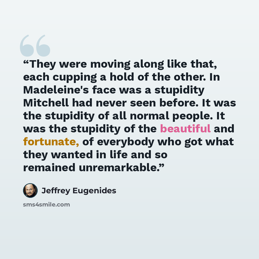 “They were moving along like that, each cupping a hold of the other. In Madeleine's face was a stupidity Mitchell had never seen before. It was the stupidity of all normal people. It was the stupidity of the beautiful and fortunate, of everybody who got what they wanted in life and so remained…” quote by Jeffrey Eugenides
