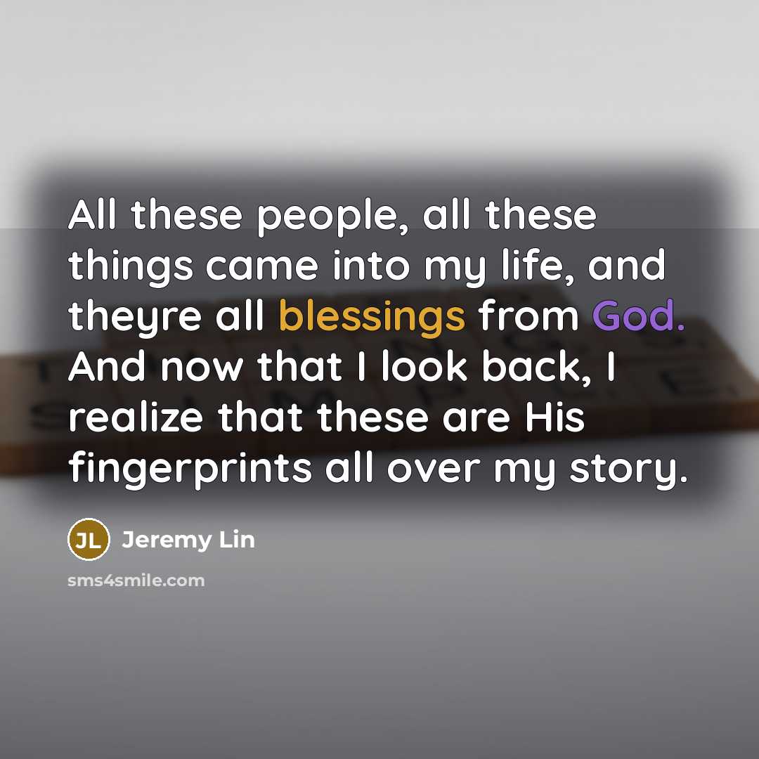 “All these people, all these things came into my life, and theyre all blessings from God. And now that I look back, I realize that these are His fingerprints all over my story.” quote by Jeremy Lin
