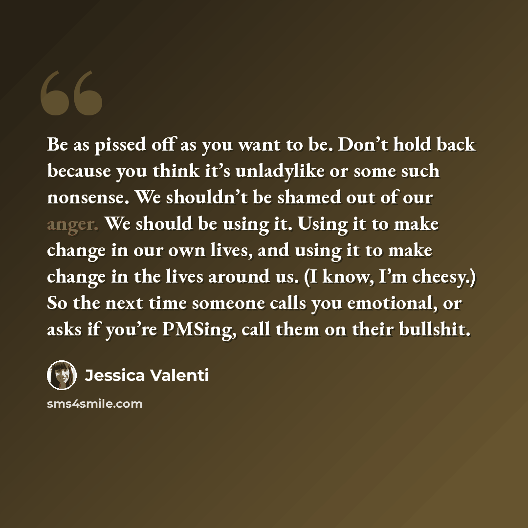 “Be as pissed off as you want to be. Don’t hold back because you think it’s unladylike or some such nonsense. We shouldn’t be shamed out of our anger. We should be using it. Using it to make change in our own lives, and using it to make change in the lives around us. (I know, I’m cheesy.) So the…” quote by Jessica Valenti