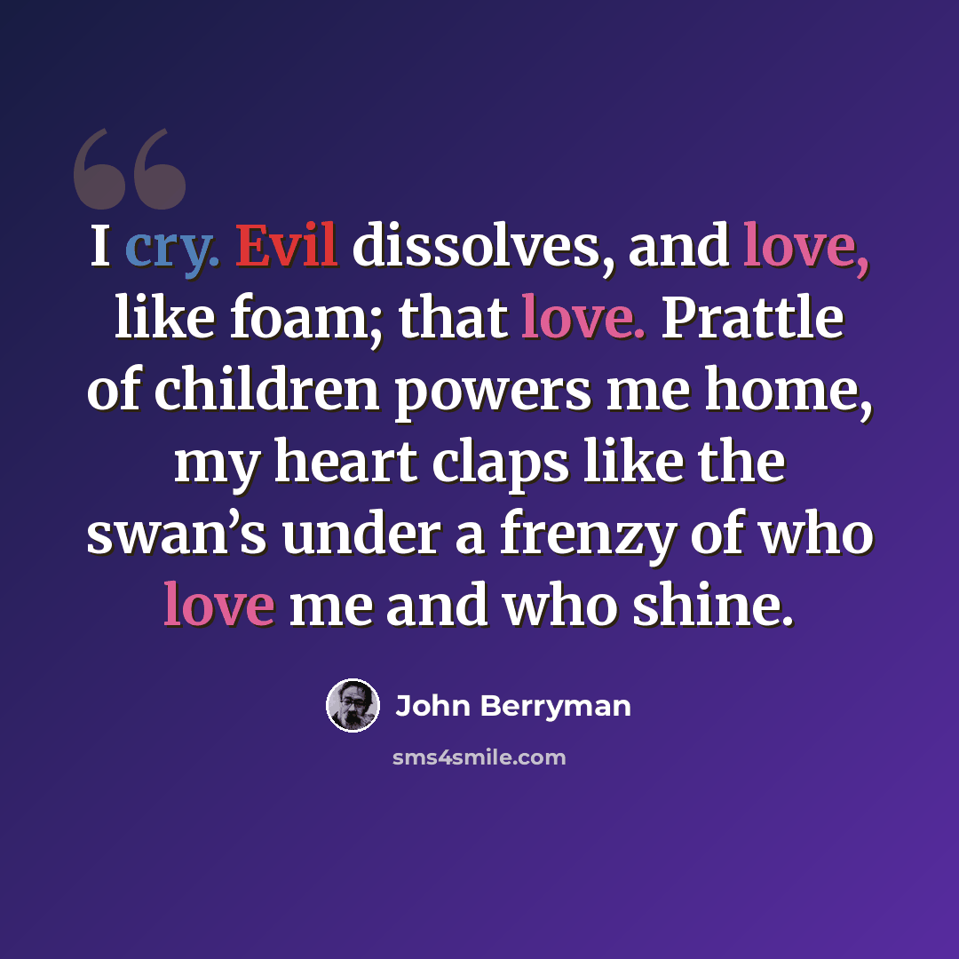 “I cry. Evil dissolves, and love, like foam; that love. Prattle of children powers me home, my heart claps like the swan’s under a frenzy of who love me and who shine.” quote by John Berryman