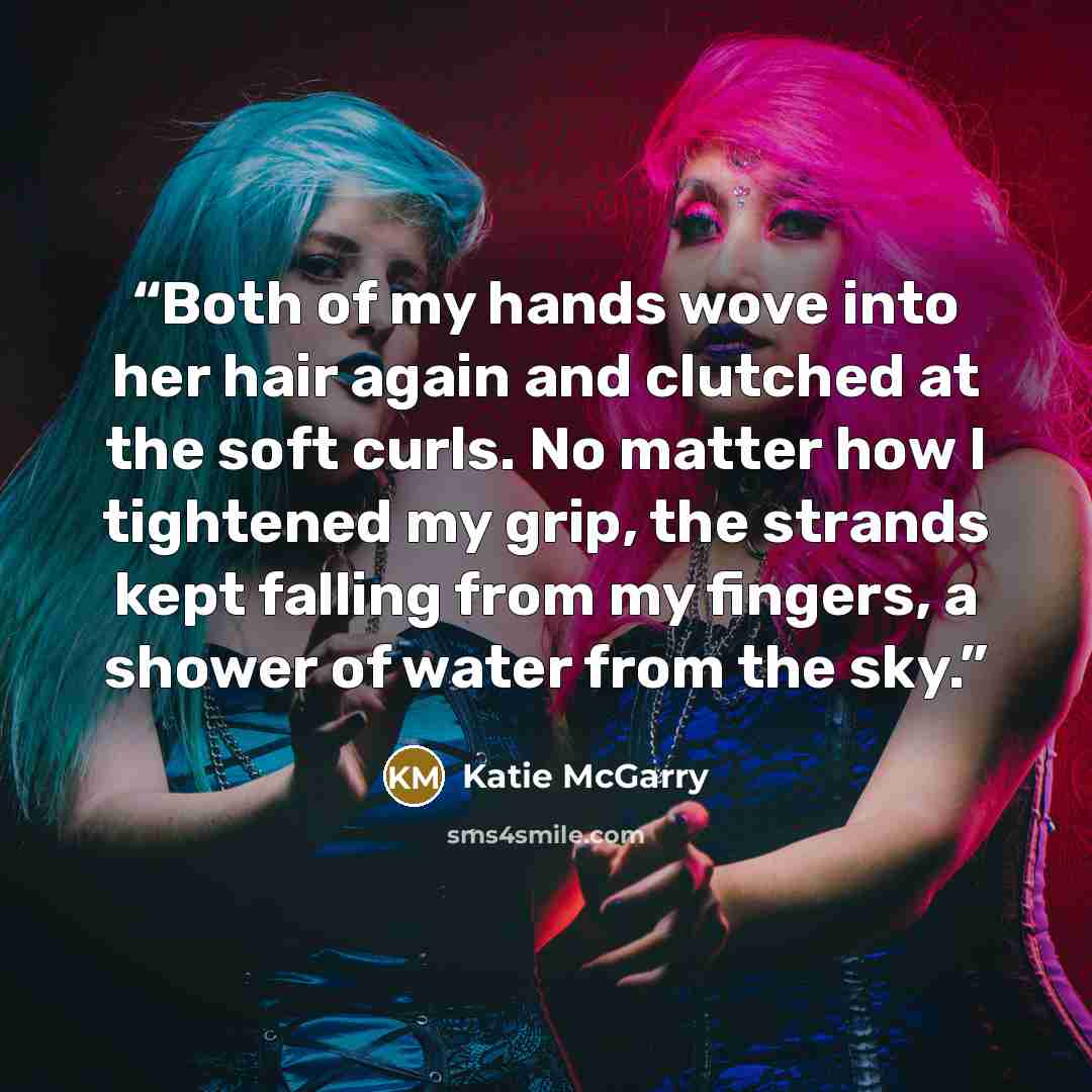“Both of my hands wove into her hair again and clutched at the soft curls. No matter how I tightened my grip, the strands kept falling from my fingers, a shower of water from the sky.” quote by Katie McGarry