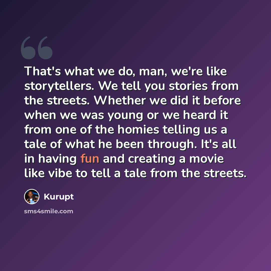 “That's what we do, man, we're like storytellers. We tell you stories from the streets. Whether we did it before when we was young or we heard it from one of the homies telling us a tale of what he been through. It's all in having fun and creating a movie like vibe to tell a tale from the streets.” quote by Kurupt