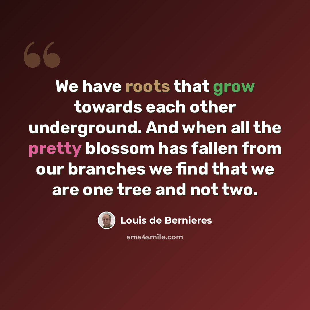 “We have roots that grow towards each other underground. And when all the pretty blossom has fallen from our branches we find that we are one tree and not two.” quote by Louis de Bernieres