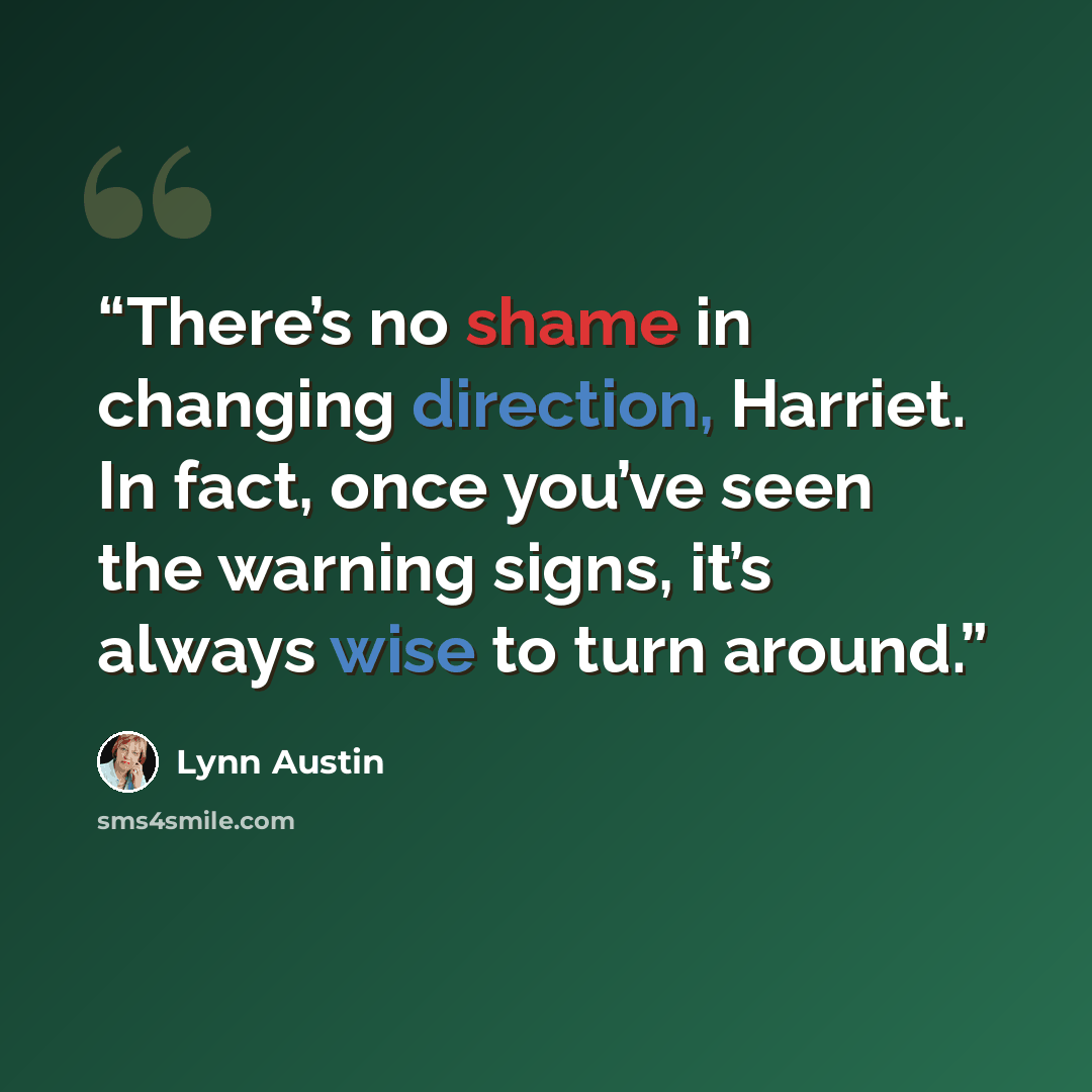 “There’s no shame in changing direction, Harriet. In fact, once you’ve seen the warning signs, it’s always wise to turn around.” quote by Lynn Austin