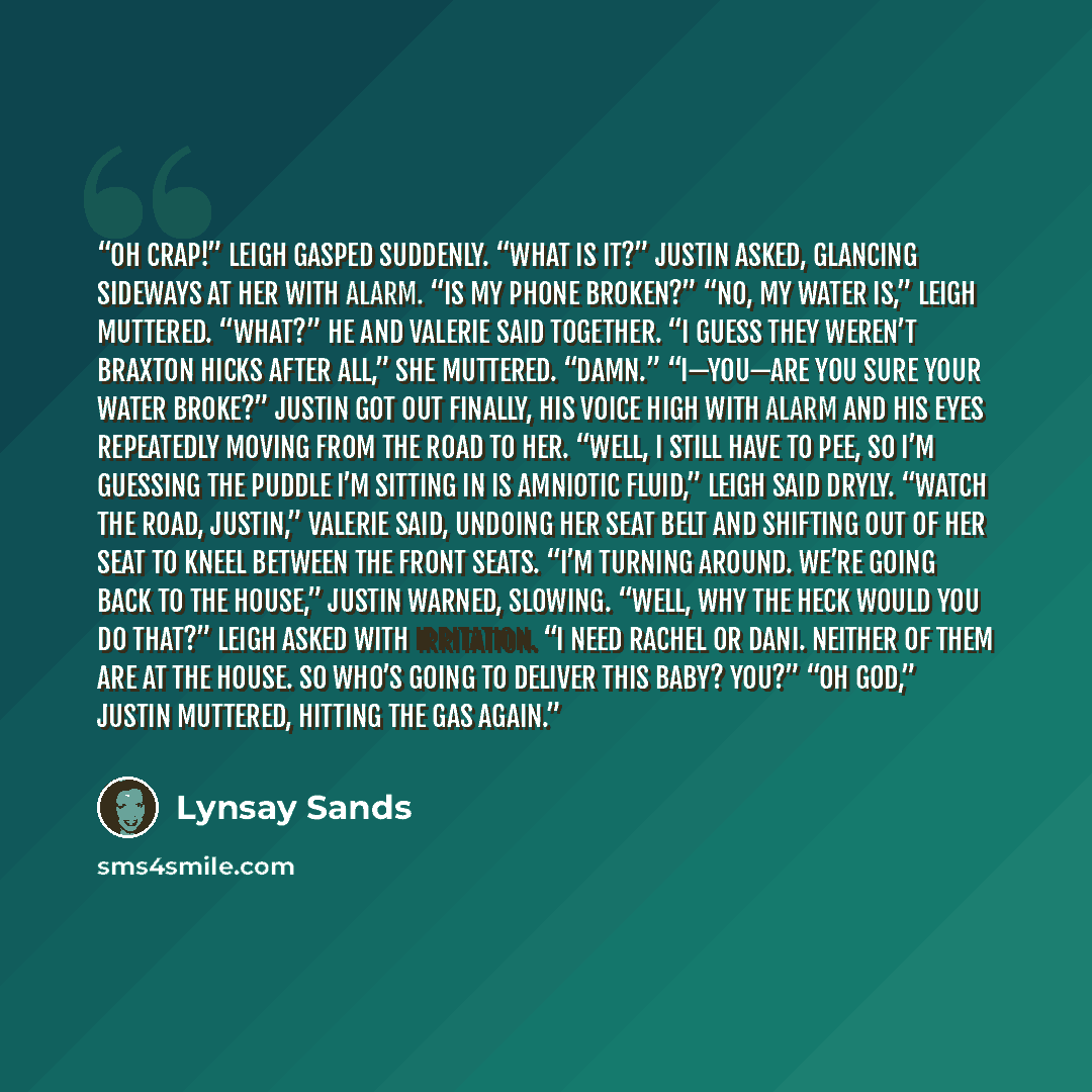 “Oh crap!” Leigh gasped suddenly. “What is it?” Justin asked, glancing sideways at her with alarm. “Is my phone broken?” “No, my water is,” Leigh muttered. “What?” he and Valerie said together. “I guess they weren’t Braxton Hicks after all,” she muttered. “Damn.” “I—you—are you sure your water…” quote by Lynsay Sands