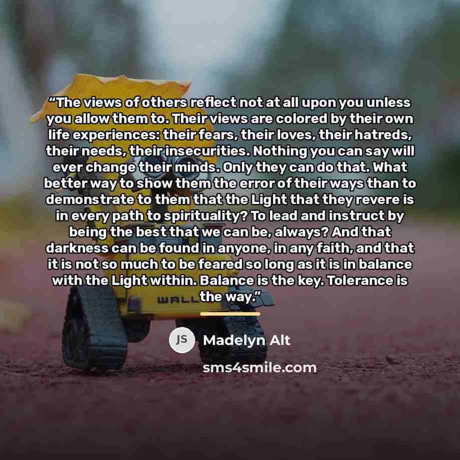 “The views of others reflect not at all upon you unless you allow them to. Their views are colored by their own life experiences: their fears, their loves, their hatreds, their needs, their insecurities. Nothing you can say will ever change their minds. Only they can do that. What better way to…” quote by Madelyn Alt