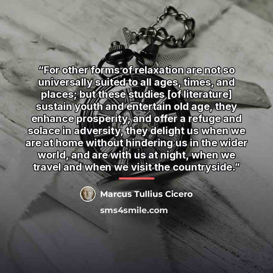 “For other forms of relaxation are not so universally suited to all ages, times, and places; but these studies [of literature] sustain youth and entertain old age, they enhance prosperity, and offer a refuge and solace in adversity, they delight us when we are at home without hindering us in the…” quote by Marcus Tullius Cicero