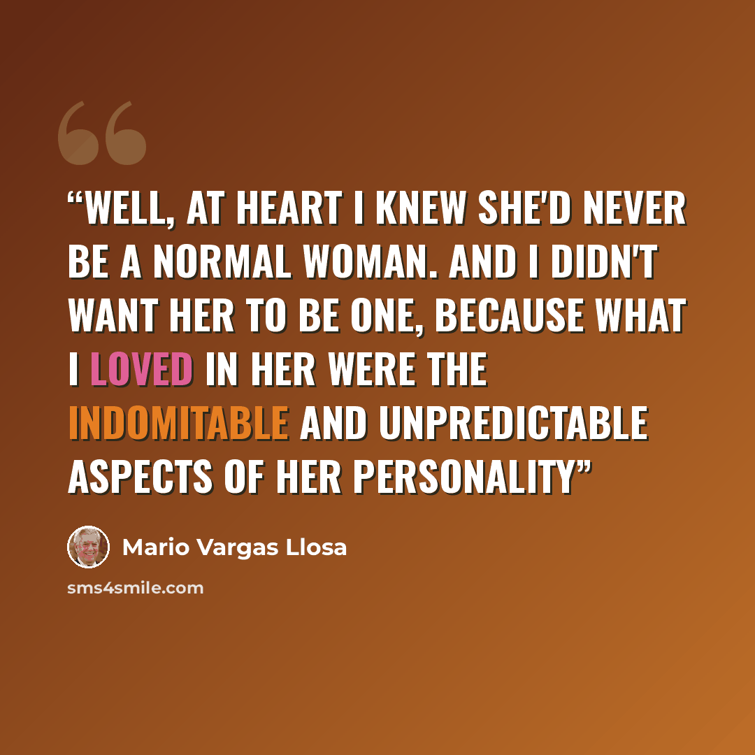“Well, at heart I knew she'd never be a normal woman. And I didn't want her to be one, because what I loved in her were the indomitable and unpredictable aspects of her personality” quote by Mario Vargas Llosa