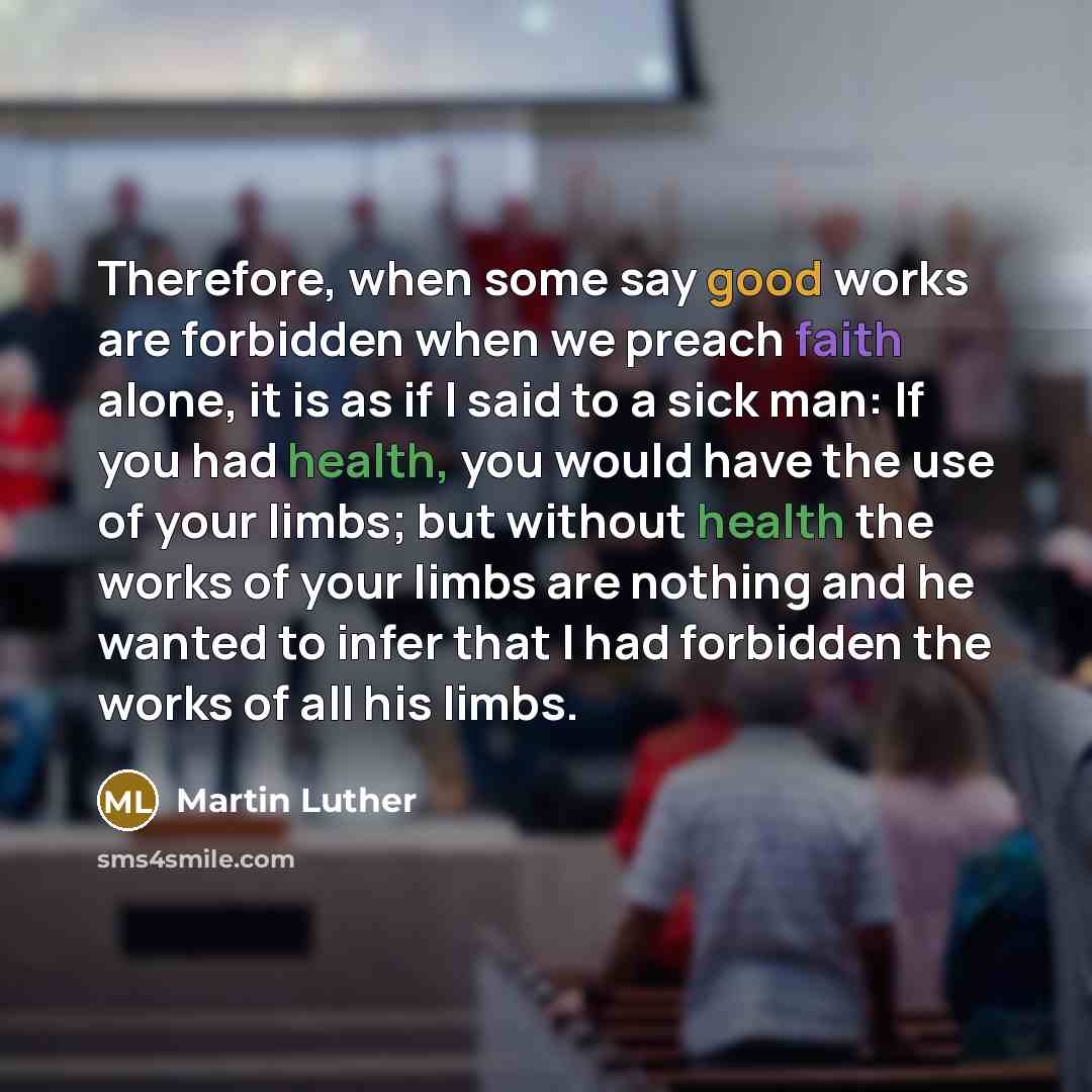 “Therefore, when some say good works are forbidden when we preach faith alone, it is as if I said to a sick man: If you had health, you would have the use of your limbs; but without health the works of your limbs are nothing and he wanted to infer that I had forbidden the works of all his limbs.” quote by Martin Luther