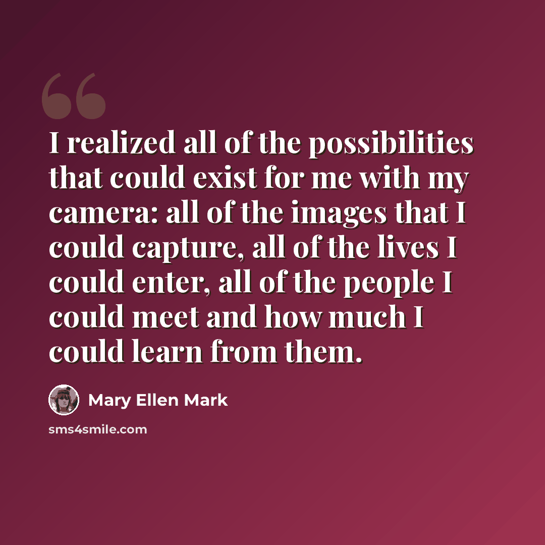 “I realized all of the possibilities that could exist for me with my camera: all of the images that I could capture, all of the lives I could enter, all of the people I could meet and how much I could learn from them.” quote by Mary Ellen Mark