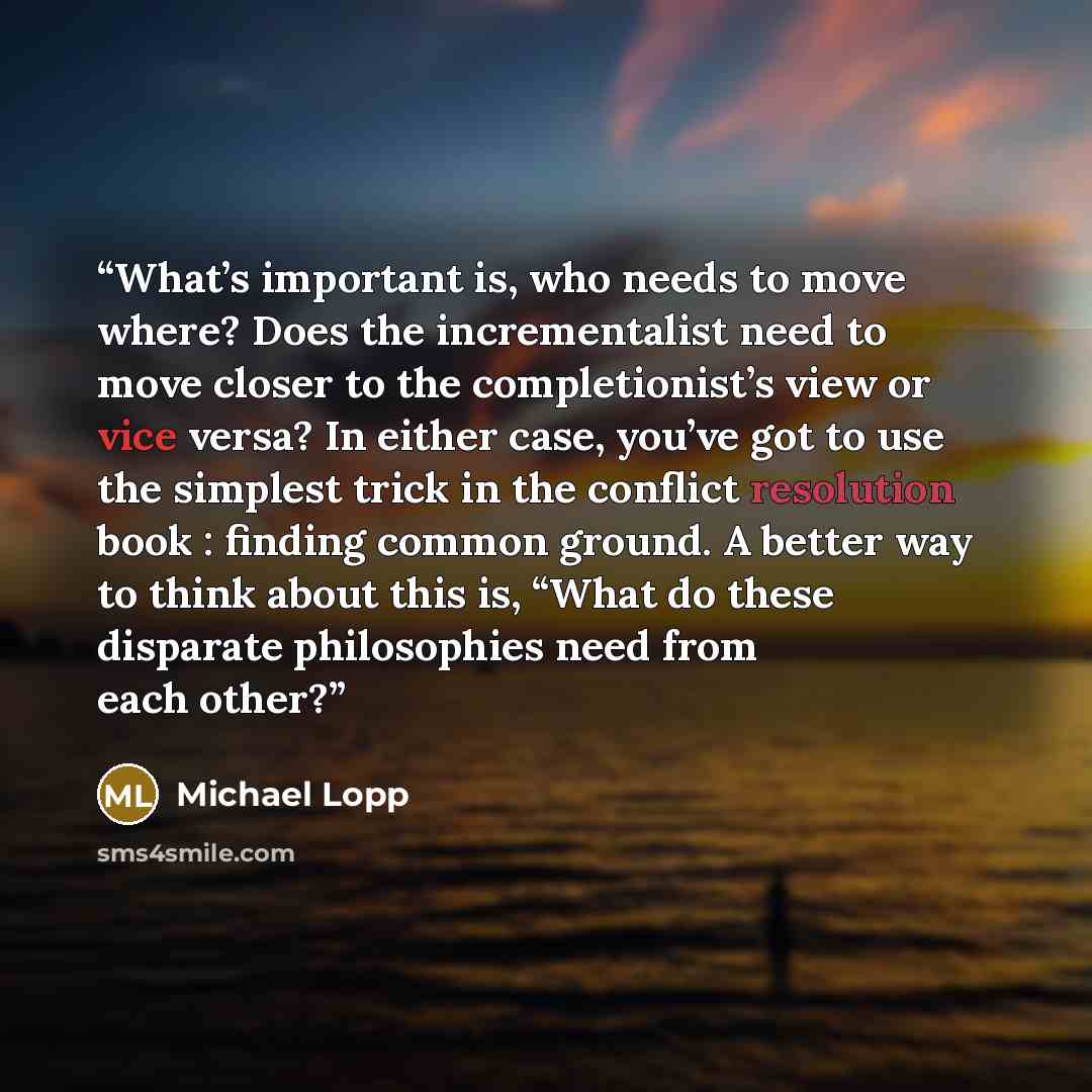 “What’s important is, who needs to move where? Does the incrementalist need to move closer to the completionist’s view or vice versa? In either case, you’ve got to use the simplest trick in the conflict resolution book : finding common ground. A better way to think about this is, “What do these…” quote by Michael Lopp