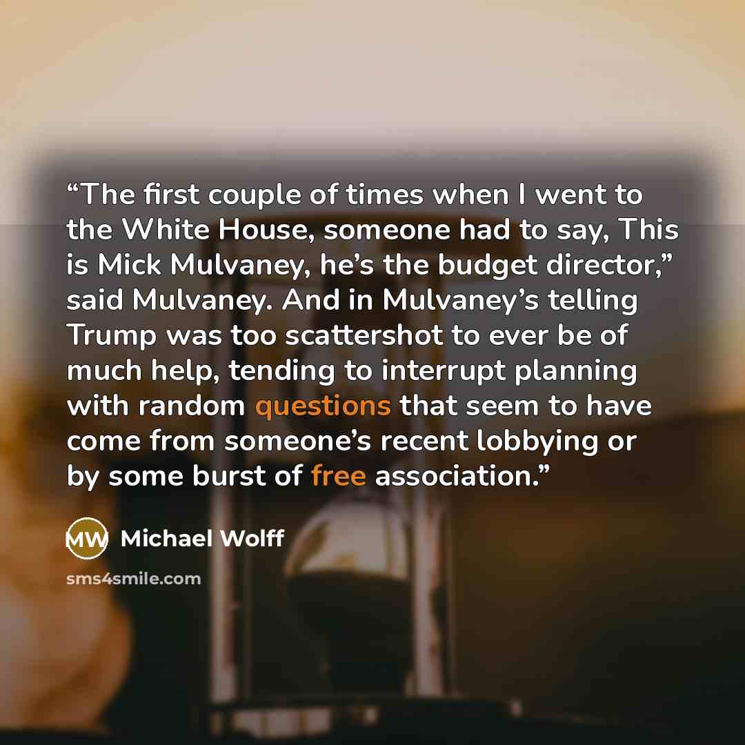 “The first couple of times when I went to the White House, someone had to say, This is Mick Mulvaney, he’s the budget director,” said Mulvaney. And in Mulvaney’s telling Trump was too scattershot to ever be of much help, tending to interrupt planning with random questions that seem to have come…” quote by Michael Wolff