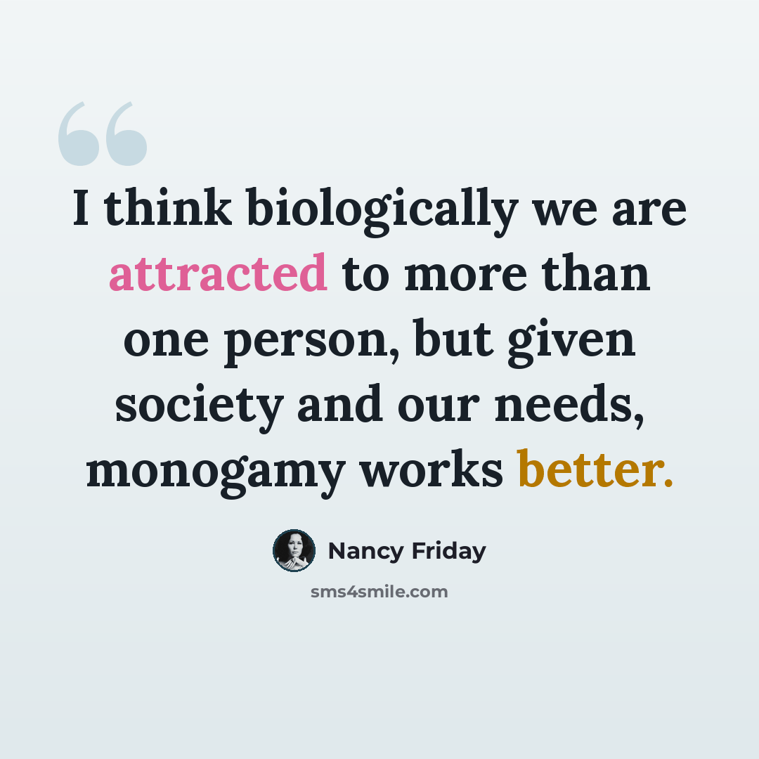 “I think biologically we are attracted to more than one person, but given society and our needs, monogamy works better.” quote by Nancy Friday