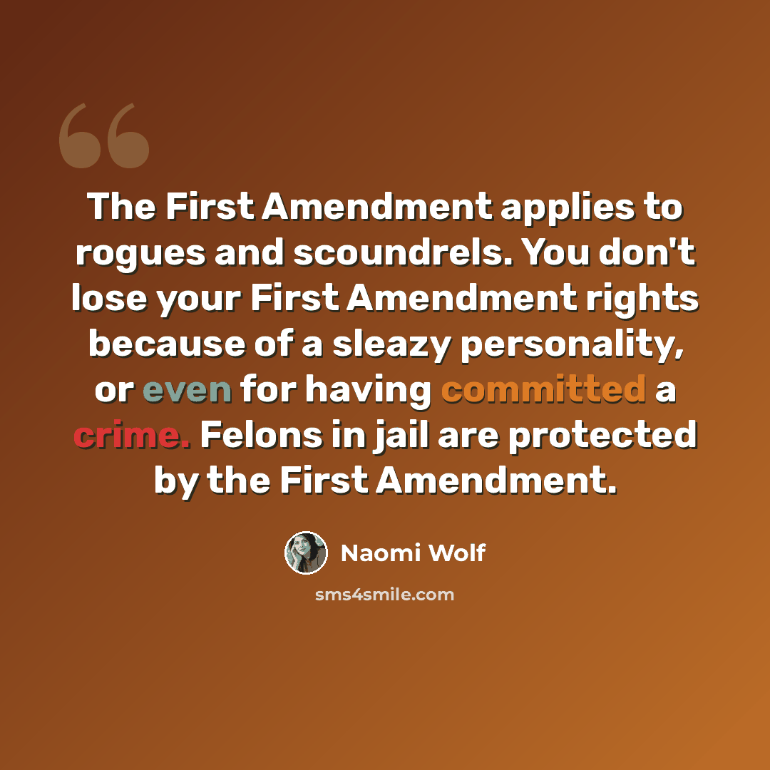 “The First Amendment applies to rogues and scoundrels. You don't lose your First Amendment rights because of a sleazy personality, or even for having committed a crime. Felons in jail are protected by the First Amendment.” quote by Naomi Wolf