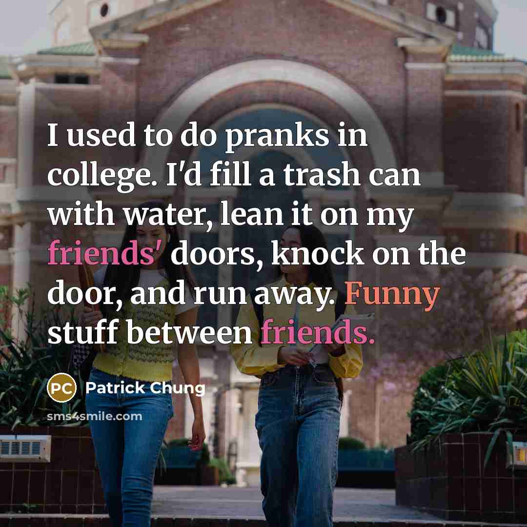 “I used to do pranks in college. I'd fill a trash can with water, lean it on my friends' doors, knock on the door, and run away. Funny stuff between friends.” quote by Patrick Chung