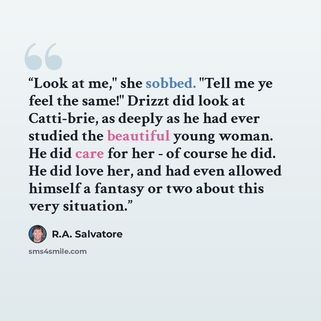 “Look at me," she sobbed. "Tell me ye feel the same!" Drizzt did look at Catti-brie, as deeply as he had ever studied the beautiful young woman. He did care for her - of course he did. He did love her, and had even allowed himself a fantasy or two about this very situation.” quote by R.A. Salvatore