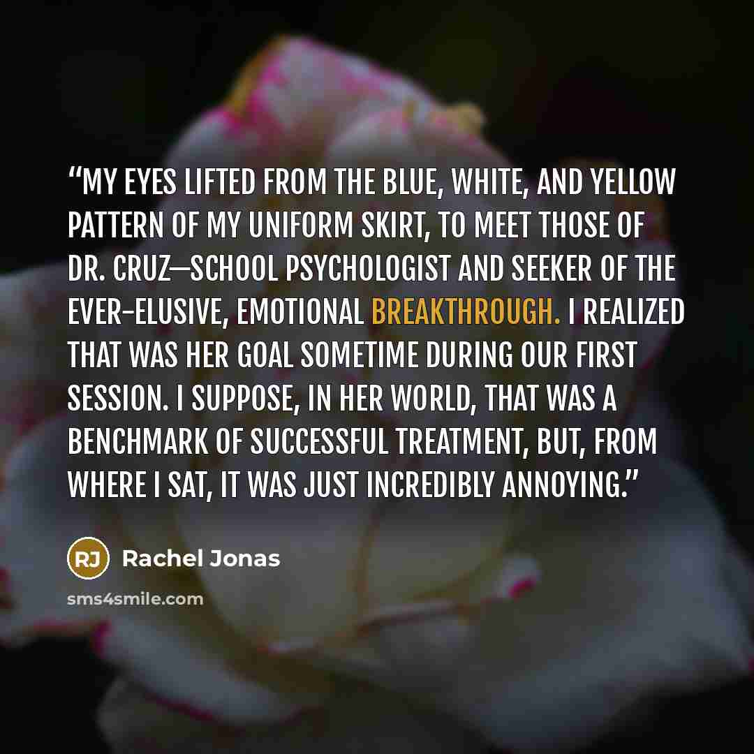 “My eyes lifted from the blue, white, and yellow pattern of my uniform skirt, to meet those of Dr. Cruz—school psychologist and seeker of the ever-elusive, emotional breakthrough. I realized that was her goal sometime during our first session. I suppose, in her world, that was a benchmark of…” quote by Rachel Jonas