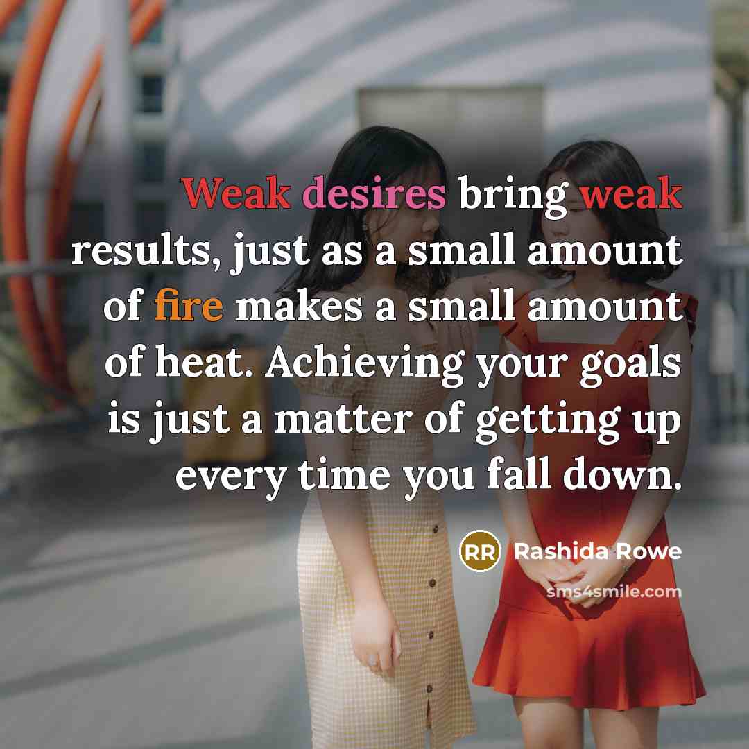 “Weak desires bring weak results, just as a small amount of fire makes a small amount of heat. Achieving your goals is just a matter of getting up every time you fall down.” quote by Rashida Rowe