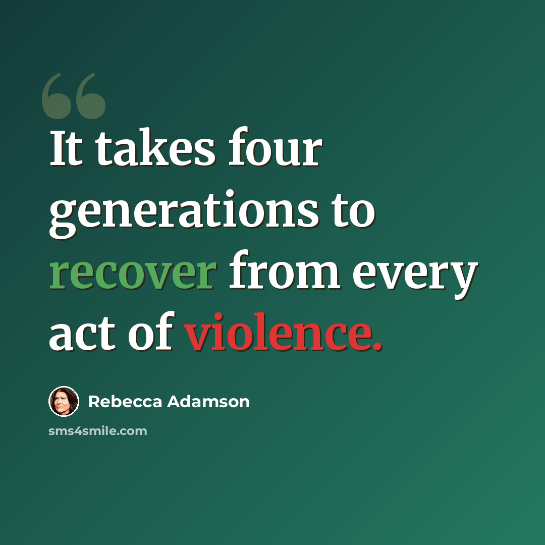 “It takes four generations to recover from every act of violence.” quote by Rebecca Adamson