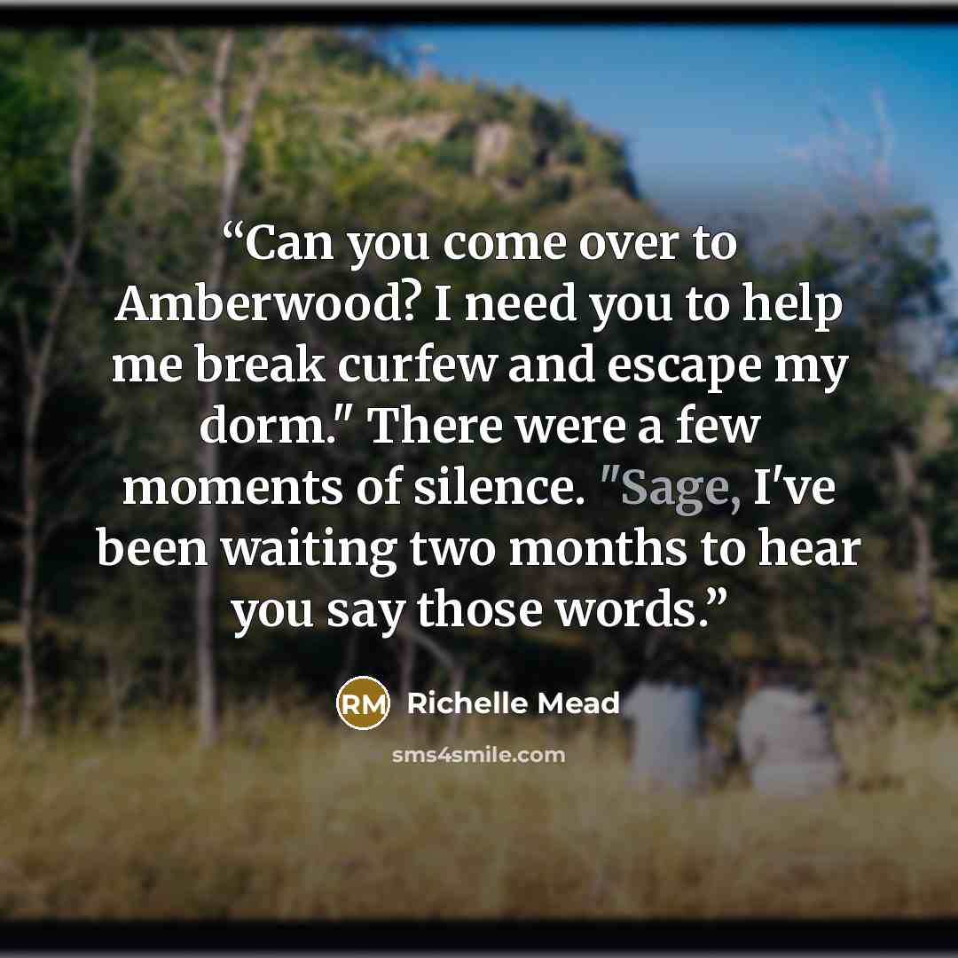 “Can you come over to Amberwood? I need you to help me break curfew and escape my dorm." There were a few moments of silence. "Sage, I've been waiting two months to hear you say those words.” quote by Richelle Mead