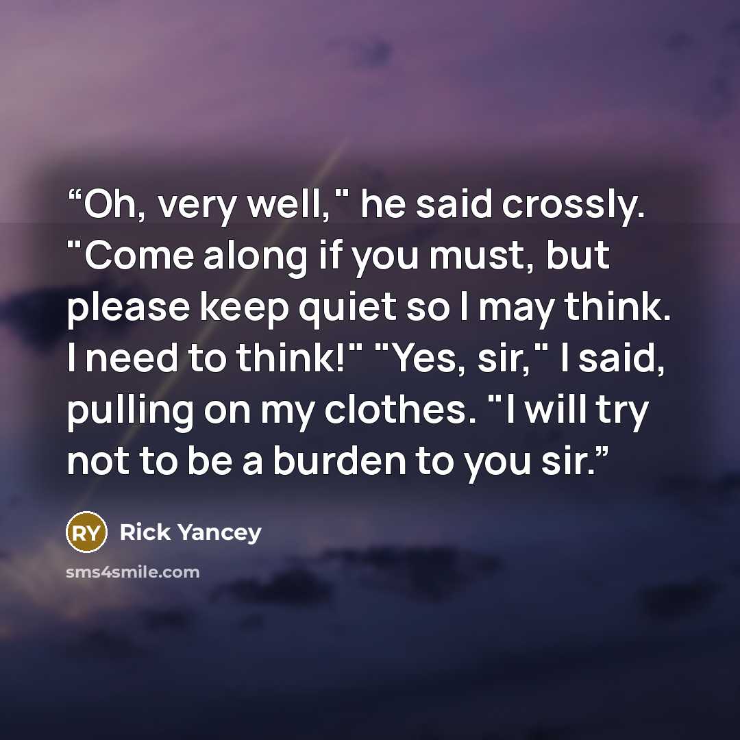 “Oh, very well," he said crossly. "Come along if you must, but please keep quiet so I may think. I need to think!" "Yes, sir," I said, pulling on my clothes. "I will try not to be a burden to you sir.” quote by Rick Yancey