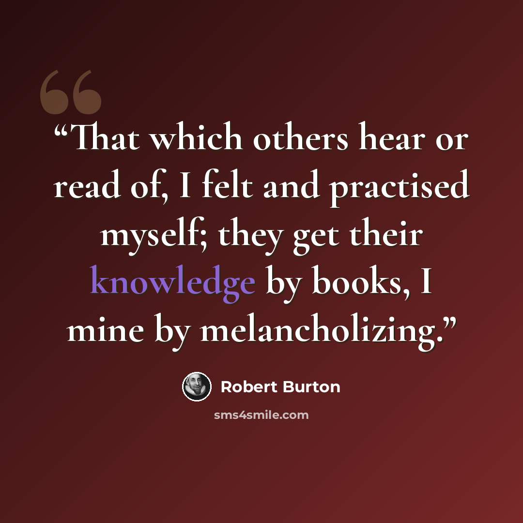 “That which others hear or read of, I felt and practised myself; they get their knowledge by books, I mine by melancholizing.” quote by Robert Burton